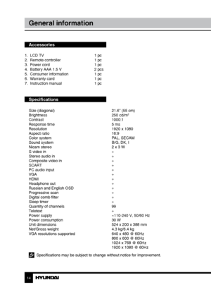 Page 1414
General information
Accessories
1.  LCD TV     1 pc
2.  Remote controller    1 pc 
3.  Power cord      1 pc
4.  Battery AAA 1.5 V    2 pcs
5.  Consumer information    1 pc
6.  Warranty card      1 pc
7.  Instruction manual    1 pc
Specifications
Size (diagonal)        21.6” (55 cm)
Brightness        250 cd/m2
Contrast       1000:1
Response time        5 ms
Resolution        1920 x 1080
Aspect ratio        16:9
Color system        PAL, SECAM
Sound system        B/G, DK, I
Nicam stereo        2 x 3 W...