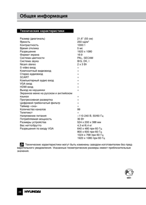 Page 2828
Общая информация
Технические характеристики
Размер (диагональ)     21,6” (55 см)
Яркость        250 кд/м2
Контрастность       1000:1
Время отклика        5 мс
Разрешение        1920 x 1080
Формат экрана        16:9
Система цветности      PAL, SECAM
Система звука        B/G, DK, I
Nicam stereo        2 х 3 Вт
S-video вход        +
Композитный видеовход      +
Стерео аудиовход      +
SCART         +
Компьютерный аудио вход    +
VGA вход        +
HDMI вход        +
Выход на наушинки      +
Экранное меню...