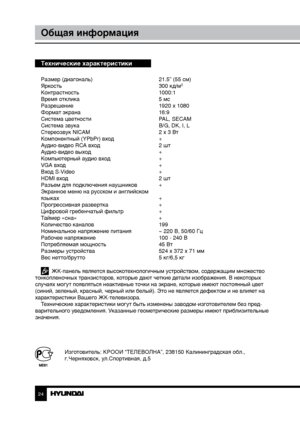 Page 2424
Общая информация
Технические характеристики
Размер (диагональ)     21.5” (55 см)
Яркость        300 кд/м2
Контрастность       1000:1
Время отклика        5 мс
Разрешение        1920 x 1080
Формат экрана        16:9
Система цветности      PAL, SECAM
Система звука        B/G, DK, I, L
Стереозвук NICAM      2 x 3 Вт
Компонентный (YPbPr) вход    +
Аудио-видео RCA вход      2 шт
Аудио-видео выход      +
Компьютерный аудио вход    +
VGA вход        +
Вход S-Video        +
HDMI вход        2 шт
Разъем для...