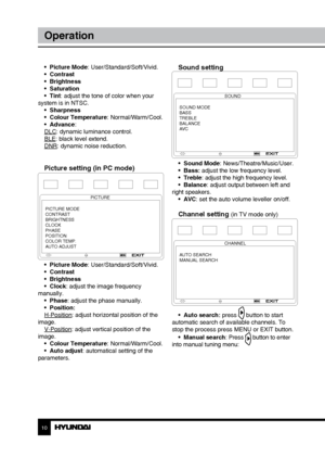 Page 1010
Operation
•  Picture Mode: User/Standard/Soft/Vivid.
•  Contrast
•  Brightness
•  Saturation
•  Tint: adjust the tone of color when your 
system is in NTSC. •  Sharpness
•  Colour Temperature: Normal/Warm/Cool.
•  Advance:
DLC: dynamic luminance control.
BLE: black level extend.
DNR: dynamic noise reduction.
Picture setting (in PC mode)
PICTURE
PICTURE MODE
CONTRAST
BRIGHTNESS
CLOCK
PHASE
POSITION
COLOR TEMP.
AUTO ADJUST
•  Picture Mode: User/Standard/Soft/Vivid.
•  Contrast
•  Brightness
•  Clock:...