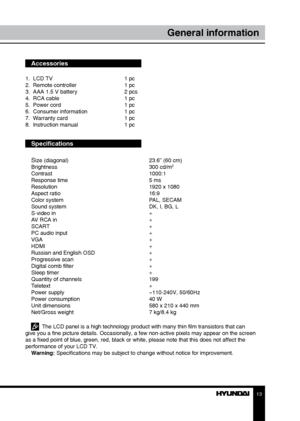 Page 131213
General informationGeneral information
Accessories
1.  LCD TV     1 pc
2.  Remote controller    1 pc 
3.  AAA 1.5 V battery    2 pcs
4.  RCA cable      1 pc
5.  Power cord      1 pc
6.  Consumer information    1 pc
7.  Warranty card      1 pc
8.  Instruction manual    1 pc
Specifications
S
ize (diagonal)        23.6” (60 cm)
Brightness        300 cd/m2
Contrast       1000:1
Response time        5 ms
Resolution        1920 x 1080
Aspect ratio        16:9
Color system        PAL, SECAM
Sound system...