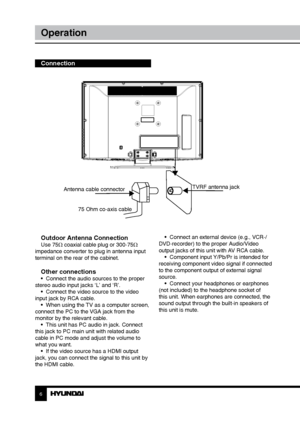 Page 66
Operation
Outdoor Antenna ConnectionUse 75Ω coaxial cable plug or 300-75Ω 
impedance converter to plug in antenna input 
terminal on the rear of the cabinet.
Other connections•  Connect the audio sources to the proper 
stereo audio input jacks ‘L’ and ‘R’. •  Connect the video source to the video 
input jack by RCA cable. •  When using the TV as a computer screen, 
connect the PC to the VGA jack from the 
monitor by the relevant cable. •  This unit has PC audio in jack. Connect 
this jack to PC main...