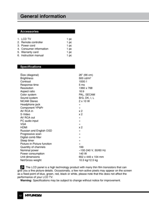 Page 121213
General informationСодержание
Accessories
1.  LCD TV     1 pc
2.  Remote controller    1 pc 
3.  Power cord      1 pc
4.  Consumer information    1 pc
5.  Warranty card      1 pc
6.  Instruction manual    1 pc
Specifications
S
ize (diagonal)        26” (66 cm)
Brightness        500 cd/m2
Contrast       1000:1
Response time        5 ms
Resolution        1360 x 768
Aspect ratio        16:9
Color system        PAL, SECAM
Sound system        B/G, DK, I, L
NICAM Stereo        2 x 10 W
Headphone jack...