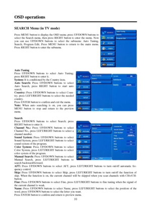 Page 1010 OSD operationsSEARCH Menu (in TV mode)
Press MENU button to display the OSD menu; press UP/DOWN buttons to
select the Search menu, then press RIGHT button to enter the menu. Now
you can use UP/DOWN buttons to select the submenu: Auto Tuning,
Search, Program Edit. Press MENU button to return to the main menu.
Press RIGHT button to enter the submenu.
Auto Tuning
Press UP/DOWN buttons to select Auto Tuning;
press RIGHT button to enter it.
S ys tem: It is conditioned by the Country item.
Auto Search:...