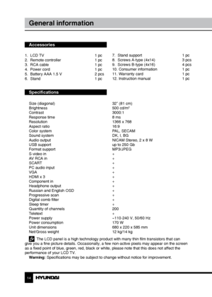 Page 1414
General information
Accessories
1.  LCD TV     1 pc
2.  Remote controller    1 pc 
3.  RCA cable      1 pc
4.  Power cord      1 pc
5.  Battery AAA 1.5 V    2 pcs
6.  Stand        1 pc
Specifications
Size (diagonal)        32” (81 cm)
Brightness        500 cd/m2
Contrast       3000:1
Response time        8 ms
Resolution        1366 x 768
Aspect ratio        16:9
Color system        PAL, SECAM
Sound system        DK, I, BG
Audio output        NICAM Stereo, 2 x 8 W
USB support        up to 250 Gb
Format...