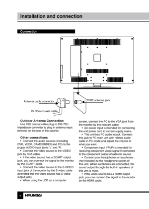 Page 66
Installation and connection
Connection
Outdoor Antenna Connection
Use 75Ω coaxial cable plug or 300-75Ω 
impedance converter to plug in antenna input 
terminal on the rear of the cabinet.
Other connections•  Connect the audio sources (Including 
DVD, VCDR, CAMCORDER and PC) to the 
proper AUDIO input jacks ‘L’ and ‘R’. •  Connect the video source to the VIDEO 
jack by RCA cable. •  If the video source has a SCART output 
jack, you can connect the signal to the monitor 
by the SCART cable. •  Connect...