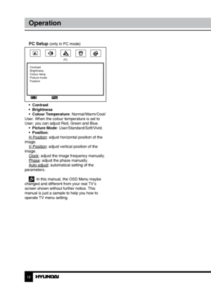 Page 121213
OperationGeneral information
PC Setup (only in PC mode)
PC
Contrast
Brightness
Colour temp
Picture mode
Position
•  Contrast
•  Brightness
•  Colour Temperature: Normal/Warm/Cool/
User. When the colour temperature is set to 
User, you can adjust Red, Green and Blue. •  Picture Mode: User/Standard/Soft/Vivid.
•  Position:
H-Position: adjust horizontal position of the 
image. V-Position: adjust vertical position of the 
image. Clock: adjust the image frequency manually.
Phase: adjust the phase...