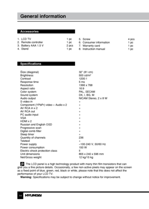 Page 1414
General information
Accessories
1.  LCD TV     1 pc
2.  Remote controller    1 pc 
3.  Battery AAA 1.5 V    2 pcs
4.  Stand        1 pc
Specifications
S
ize (diagonal)        32” (81 cm)
Brightness        500 cd/m2
Contrast       1200:1
Response time        5 ms
Resolution        1366 x 768
Aspect ratio        16:9
Color system        PAL, SECAM
Sound system        DK, I, BG, M
Audio output        NICAM Stereo, 2 x 8 W
S-video in        +
Component (YPbPr) video + Audio x 2  +
AV RCA in x 2        +...