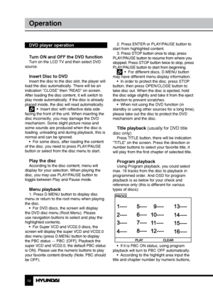 Page 121213
OperationOperation
DVD player operation
Turn ON and OFF the DVD function
Turn on the LCD TV and then select DVD 
source.
Insert Disc to DVDInsert the disc to the disc slot, the player will 
load the disc automatically. There will be an 
indication ”CLOSE” then “READ” on screen. 
After loading the disc content, it will switch to 
play mode automatically. If the disc is already 
placed inside, the disc will read automatically.
  •  Insert disc with reflective data side 
facing the front of the unit....