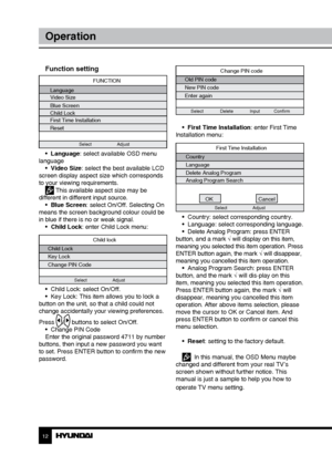 Page 121213
OperationOperation
Change PIN code
Old PIN code
New PIN code
Enter again
Select             Delete             Input           Confirm
•  First Time Installation: enter First Time 
Installation menu:
First Time Installation
Country
Language
Delete Analog Program
Analog Program Search
OK Cancel
Select Adjust
•  Country: select corresponding country.
•  Language: select corresponding language.
•  Delete Analog Program: press ENTER 
button, and a mark √  will display on this item, 
meaning you selected...