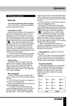 Page 131213
OperationOperation
DVD player operation
Basic play
Turn ON and OFF the DVD function
Turn on the LCD TV and then press INPUT 
button to select DVD source.
Insert Disc to DVDInsert the disc to the disc slot, the player will 
load the disc automatically. There will be an 
indication ”CLOSE” then “READ” on screen. 
After loading the disc content, it will switch to 
play mode automatically. If the disc is already 
placed inside, the disc will read automatically.
  •  Insert disc with reflective data side...