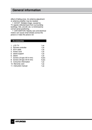 Page 202021
General informationGeneral information
effect of falling snow. An antenna adjustment 
or antenna amplifier may be needed.
•  GHOST: Multiple image, caused by 
TV signals reflected back from surrounding 
buildings, hills, aircraft, etc. is minimized by 
correct aerial positioning. •  CAR IGNITION: Nearby cars and electrical 
motors can cause small streaks across the 
picture or make the picture roll.
Accessories
1.  LCD TV      1 pc
2.  Remote controller    1 pc 
3.  RCA cable      1 pc
4.  Power...
