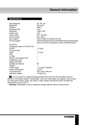 Page 212021
General informationGeneral information
Specifications
Size (diagonal)     32” (81 cm)
Brightness      500 cd/m2
Contrast     3000:1
Response time      8 ms
Resolution      1366 x 768
Aspect ratio      16:9
Color system      PAL, SECAM
Sound system      DK, I, BG, L
Disc support      DVD-R/-RW/+R/+RW/CD-R/-RW
Format support      DVD/DVCD/SVCD/VCD/CDDA/MP3/HDCD/JPEG/Kodak 
        Picture CD/DVD Audio/Super Audio CD/MPEG4(DivX)
AV RCA in      +
Component video (Y Pb/CB Pr/Cr)  +
SCART       + (2 pcs)...