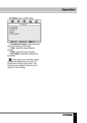 Page 131213
OperationOperation
PC Setup (only in VGA mode)
PC SETUP
MOVE SELECT EXIT
H-POSITION
V-POSITION
CLOCK
PHASE
AUTO ADJUST
•  H-Position/V-Position: adjust horizontal 
and vertical position of the image. •  Clock: adjust the image frequency 
manually. •  Phase: adjust the phase manually. 
•  Auto adjust: automatical setting of the 
parameters. 
  In this manual, the OSD Menu maybe 
changed and different from your real TV’s 
screen shown without further notice. This 
manual is just a sample to help you...