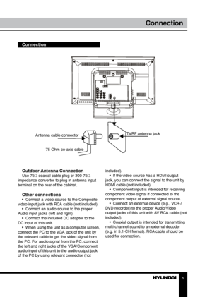 Page 55
Connection
Connection
Outdoor Antenna Connection
Use 75Ω coaxial cable plug or 300-75Ω 
impedance converter to plug in antenna input 
terminal on the rear of the cabinet.
Other connections•  Connect a video source to the Composite 
video input jack with RCA cable (not included). •  Connect an audio source to the proper 
Audio input jacks (left and right). •  Connect the included DC adapter to the 
DC input of this unit. •  When using the unit as a computer screen, 
connect the PC to the VGA jack of the...