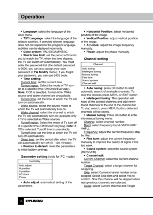 Page 1010
Operation
•  Language: select the language of the 
OSD menu. •  TXT Language: select the language of the 
teletext subtitles. If selected teletext language 
does not correspond to the program language, 
subtitles can be diplayed incorrectly.  •  Color system: PAL/SECAM/NTSC.
•  Watch time limit: set the period of time for 
you to watch the TV; when the time elapses, 
the TV will switch off automatically. You must 
enter the password first (the default password 
is 0000; you can also assign your own...