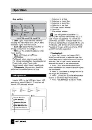 Page 1010
Operation
App setting
AppDNR
Select Adjust Back
Channel
SW upgrade
Setup
USB setup
Picture Backlight
Sound ALC
Time
•  DNR: Digital noise reduction effect for 
reducing the video noise level: Off/On, if the 
broadcast signal received is weak.
•  Back light: select Normal, Sunshine or 
Energy saving mode of backlight. •  ALC: use this function to obtain a better 
image quality.  •  Time: set the auto turn-off timer.
•  USB setup
Pic.Repeat: select picture repeat mode.
Pic. Interval: select picture...