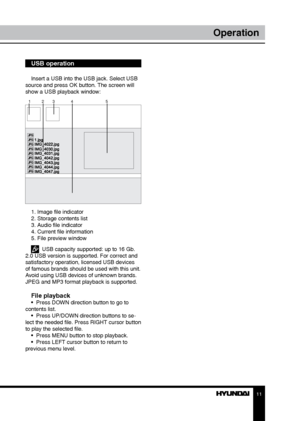 Page 1111
Operation
USB operation
Insert a USB into the USB jack. Select USB 
source and press OK button. The screen will 
show a USB playback window:
1 23 4 5
1. Image file indicator
2. Storage contents list
3. Audio file indicator
4. Current file information
5. File preview window
  USB capacity supported: up to 16 Gb. 
2.0 USB version is supported. For correct and 
satisfactory operation, licensed USB devices 
of famous brands should be used with this unit. 
Avoid using USB devices of unknown brands. 
JPEG...