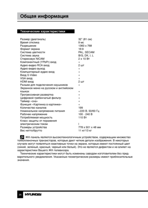 Page 2626
Общая информация
Технические характеристики
Размер (диагональ)     32” (81 см)
Время отклика        9 мс
Разрешение        1360 x 768
Формат экрана        16:9
Система цветности      PAL, SECAM
Система звука        B/G, DK, I, L
Стереозвук NICAM      2 x 10 Вт
Компонентный (YPbPr) вход    +
Аудио-видео RCA вход      2 шт
Аудио-видео выход      +
Компьютерный аудио вход    +
Вход S-Video        +
VGA вход        +
HDMI вход        2 шт
Разъем для подключения наушников  +
Экранное меню на русском и...