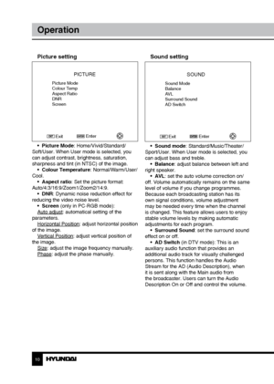 Page 1010
Operation
Picture setting
PICTURE
Picture Mode
Colour Temp
Aspect Ratio
DNR
ScreenEnter
Exit
•  Picture Mode: Home/Vivid/Standard/
Soft/User. When User mode is selected, you 
can adjust contrast, brightness, saturation, 
sharpness and tint (in NTSC) of the image. •  Colour Temperature: Normal/Warm/User/
Cool. •  Aspect ratio: Set the picture format: 
Auto/4:3/16:9/Zoom1/Zoom2/14:9. •  DNR: Dynamic noise reduction effect for 
reducing the video noise level. •  Screen (only in PC-RGB mode):
Auto adjust:...