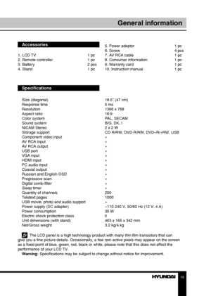 Page 1515
General information
Accessories
1. LCD TV     1 pc
2. Remote controller    1 pc
3. Battery       2 pcs
4. Stand        1 pc
Specifications
S
ize (diagonal)        18.5” (47 cm)
Response time        5 ms
Resolution        1366 x 768
Aspect ratio        16:9
Color system        PAL, SECAM
Sound system        B/G, DK, I
NICAM Stereo        2 x 2 W
Storage support        CD-R/RW, DVD-R/RW, DVD+R/+RW, USB
Component video input      +
AV RCA input        +
AV RCA output        +
USB port         +
VGA input...