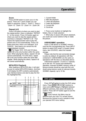 Page 131213
OperationOperation
ZoomPress ZOOM button to zoom out or in the 
picture. There are 7 zoom modes you can 
select in sequence: Zoom 2 - Zoom 3 - Zoom 4 
- Zoom 1/2 - Zoom 1/3 - Zoom 1/4 - Zoom Off.
Repeat A-BPress A-B button at where you want to start 
the repeat portion, there is indication “REPEAT 
A-” on the screen. Press A-B button again at 
where you want to stop the repeat portion, 
and there is indication “REPEAT A-B”. That 
means the repeat function start to play the 
portion from A to B...