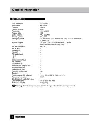 Page 181819
General informationСодержание
Specifications
Size (diagonal)     22” (55 cm)
Brightness      300 cd/m2
Contrast     1000:1
Response time      5 ms
Resolution      1920 x 1080
Aspect ratio      16:9
Color system      PAL, SECAM
Sound system      DK, I, BG
Storage support      CD-R/CD-RW, DVD-R/DVD-RW, DVD+R/DVD+RW/USB/
        SD/MMC/MS
Format support      DVD/SVCD/VCD/CDDA/MP3/HDCD/JPEG/
        Kodak picture CD/MPEG4 (DivX)
NICAM STEREO      2 x 3 W
AV RCA in      +
Coaxial out      +
SCART...