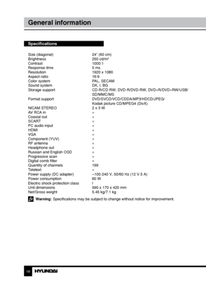 Page 181819
General informationСодержание
Specifications
Size (diagonal)     24” (60 cm)
Brightness      250 cd/m2
Contrast     1000:1
Response time      5 ms
Resolution      1920 x 1080
Aspect ratio      16:9
Color system      PAL, SECAM
Sound system      DK, I, BG
Storage support      CD-R/CD-RW, DVD-R/DVD-RW, DVD+R/DVD+RW/USB/
        SD/MMC/MS
Format support      DVD/SVCD/VCD/CDDA/MP3/HDCD/JPEG/
        Kodak picture CD/MPEG4 (DivX)
NICAM STEREO      2 x 3 W
AV RCA in      +
Coaxial out      +
SCART...