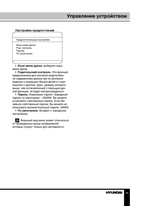 Page 292829
Управление устройствомУправление устройством
Настройки предпочтений
Предпочтительные настройки
Язык меню диска
Род. контроль
Пароль
По умолчанию
•  Язык меню диска: выберите язык 
меню диска. •  Родительский контроль: Эта функция 
предназначена для контроля родителями 
за содержанием дисков при их воспроиз-
ведении и защищает Ваших детей от сцен 
насилия и эротики. Диск, уровень которого 
выше, чем установленный с помощью дан-
ной функции, не будет воспроизводиться. •  Пароль: Изменение пароля....