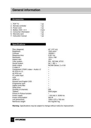 Page 1414
General information
Accessories
1.  PDP TV     1 pc
2.  Remote controller    1 pc 
3.  Power cord      1 pc
4.  Battery AAA 1.5 V    2 pcs
5.  Consumer information    1 pc
6.  Warranty card      1 pc
7.  Instruction manual    1 pc
Specifications
S
ize (diagonal)        42” (107 cm)
Brightness        1500 cd/m2
Contrast       100000:1
Response time        0.001 ms
Resolution        1024 x 768
Aspect ratio        16:9
Color system        PAL, SECAM, NTSC
Sound system        DK, I, BG, L
Audio output...