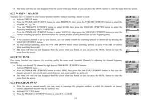 Page 1313 ·The menu will time out and disappear from the screen when you finish, or you can press the MENU button to clear the menu from the screen.
4.2.2 MANUAL SEARCH
To preset the TV channel to your desired position number, manual searching should be used.
·Activate PRESET menu.
·Press the PROGRAM UP/DOWN button to select POSITION, then press the VOLUME UP/DOWN button to select the
program No., e.g. 30.
·Press the PROGRAM UP/DOWN button to select BAND, then press the VOLUME UP/DOWN button to select the...
