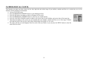 Page 2121 5.4 BIOLOGICAL CLOCKThis function can make you know about the low tide, high tide and critical stage of you intellect, emotion and force at a certain day so as to live
harmony with the rhythms of environment.
·Activate FEATURE menu.
·Press the PROGRAM UP/DOWN button to  select Biological Clock.
·Press the OK button, the display as shown will appear on the screen.
·Press the PROGRAM U P/DOWN button to select the year, month and day.
·Press the VOLUME UP/DOWN button to adjust to the correct date of your...