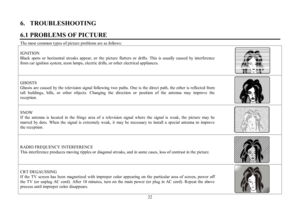 Page 2222 6.   TROUBLESHOOTING
6.1 PROBLEMS OF PICTUREThe most common types of picture problems are as follows:
IGNITION
Black spots or horizontal streaks appear, or the picture flutters or drifts. This is usually caused by interference
from car ignition system, neon lamps, electric drills, or other electrical appliances.GHOSTS
Ghosts are caused by the television signal following two paths. One is the direct path, the other is reflected from
tall buildings, hills, or other objects. Changing the direction or...