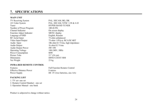 Page 2424 7.   SPECIFICATIONSMAIN UNIT
TV Receiving System               PAL, SECAM, BG, DK
AV Color System        PAL, SECAM, NTSC 3.58 & 4.43
Tuner       HYPER BAND TUNER
Number of Preset Program           100 (0-99)
Channel Indicator     On screen display
Function Adjust Indicator     MENU display
Language of OSD         English, Russian
RF Aerial Input      75-ohm unbalanced
Video Input/Output       75-ohm 1.0Vp-p, RCA/SCART
Audio Input                   10k ohm 0.5 Vrms, high impedance
Audio Output...