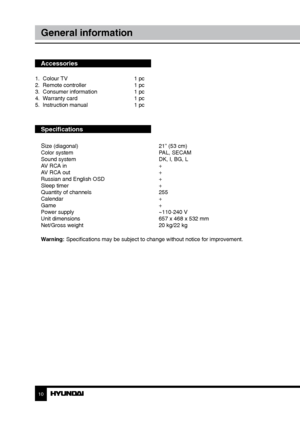 Page 1010
General information
Accessories
1.  Colour TV     1 pc
2.  Remote controller    1 pc 
3.  Consumer information    1 pc
4.  Warranty card      1 pc
5.  Instruction manual    1 pc
Specifications
S
ize (diagonal)        21” (53 cm)
Color system        PAL, SECAM
Sound system        DK, I, BG, L
AV RCA in        +
AV RCA out        +
Russian and English OSD      +
Sleep timer        +
Quantity of channels      255
Calendar        +
Game          +
Power supply        ~110-240 V
Unit dimensions        657...