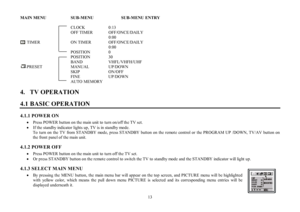 Page 1313MAIN MENU    SUB-MENU     SUB-MENU ENTRY
CLOCK    0:13
OFF TIMER        OFF/ONCE/DAILY
0:00
      TIMER      ON TIMER         OFF/ONCE/DAILY
0:00
POSITION    0
POSITION   30
BAND    VHFL/VHFH/UHF
      PRESET      MANUAL     UP/DOWN
SKIP     ON/OFF
FINE     UP/DOWN
AUTO MEMORY
4.   TV OPERATION
4.1 BASIC OPERATION4.1.1 POWER ON
·Press POWER button on the main unit to turn on/off the TV set.
·If the standby indicator lights up, TV is in standby mode.
To turn on the TV from STANDBY mode, press STANDBY...