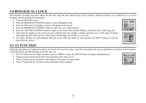 Page 2424 5.4 BIOLOGICAL CLOCKThis function can make you know about the low tide, high tide and critical stage of you intellect, emotion and force at a certain day so as to live
harmony with the rhythms of environment.
·Activate FEATURE menu.
·Press the PROGRAM UP/DOWN button to  select Biological Clock.
·Press the OK button, the display as shown will appear on the screen.
·Press the PROGRAM U P/DOWN button to select the year, month and day.
·Press the VOLUME UP/DOWN button to adjust to the correct date of your...