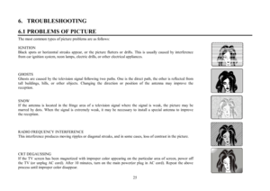 Page 2525 6.   TROUBLESHOOTING
6.1 PROBLEMS OF PICTUREThe most common types of picture problems are as follows:
IGNITION
Black spots or horizontal streaks appear, or the picture flutters or drifts. This is usually caused by interference
from car ignition system, neon lamps, electric drills, or other electrical appliances.
GHOSTS
Ghosts are caused by the television signal following two paths. One is the direct path, the other is reflected from
tall buildings, hills, or other objects. Changing the direction or...