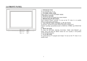 Page 77 1.4 FRONT PANEL1.  POWER BUTTON
To turn ON/OFF the TV set.
2.STANDBY INDICATOR
Lights when TV is in the STANDBY MODE.
3.REMOTE SENSOR
To receive the infra-red signals from remote handset.
4.PROGRAM(xz) BUTTONS
Select program number cyclically. To turn on the TV when it is in standby
mode. To select item in sub-menu.
5.VOLUME/PICTURE CONTROL (xz) BUTTONS
To decrease / increase the sound volume and picture settings level.
Channel searching upward/downward in MANUAL STORE and FINETUNE
menu.
6.MENU...