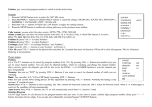 Page 1111Position:you can set the program number to switch to at the desired time.
System1.  Press the MENU button twice to select the INSTALL menu.
2.  Press the PROG+/- buttons or GREEN/BLUE buttons to select the setting: COLOR-SYS, SOUND-SYS, POSITION 1,
POSITION 2, EXCHANGE, COPY, CLEAR ALL.
3.  Press the VOL+/- buttons or RED/YELLOW buttons to adjust the setting selected.
4.  Press the MENU button to confirm the setting and return to the previous menu window.
Color system: you can select the color system:...