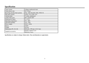 Page 1515SpecificationTuner systemVoltage synthesized tunerColor  picture tube
29² (72cf)Receiving and play back systems  PAL / SECAM, B/G, D/K, NTSC MPlay back systemsNTSC 3.58, NTSC 4,43Antenna input75 ohms, unbalancedAudio/Video jacksRCA, full SCARTSound power (max)2 x 15 WOperating  temperature5ºK - 40ºKOperating humidity35% - 80%Power supply220 V, 50 HzPower150 WWeight44.9 kgDimensions (W o H o D)860 mm o 399 mm o 614.5 mmSupplied accessoriesRemote control (1 pc)
Batteries (2 pcs)Specifications are...