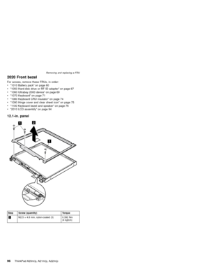 Page 1022020 Front bezel
For access, remove these FRUs, in order:
v“1010 Battery pack”on page 60
v“1050 Hard-disk drive or RF ID adapter”on page 67
v“1060 Ultrabay 2000 device”on page 69
v“1070 Keyboard”on page 71
v“1080 Keyboard CRU insulator”on page 74
v“1090 Hinge cover and clear sheet icon”on page 75
v“1100 Keyboard bezel and speaker”on page 76
v“2010 LCD assembly”on page 94
12.1-in. panel
Step Screw (quantity) Torque
1M2.5×4.8 mm, nylon-coated (3) 0.392 Nm
(4 kgfcm) Removing and replacing a FRU
96ThinkPad...
