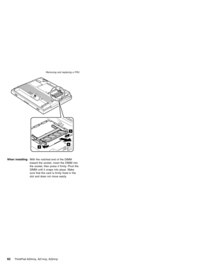 Page 68When installing:With the notched end of the DIMM
toward the socket, insert the DIMM into
the socket, then press it firmly. Pivot the
DIMM until it snaps into place. Make
sure that the card is firmly fixed in the
slot and does not move easily.
Removing and replacing a FRU
62ThinkPad A20m/p, A21m/p, A22m/p 