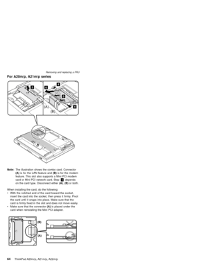 Page 70For A20m/p, A21m/p series
Note:The illustration shows the combo card. Connector
(A)is for the LAN feature and(B)is for the modem
feature. This slot also supports a Mini PCI modem
card or Mini PCI network card. Step5depends
on the card type. Disconnect either(A),(B)or both.
When installing the card, do the following:
vWith the notched end of the card toward the socket,
insert the card into the socket, then press it firmly. Pivot
the card until it snaps into place. Make sure that the
card is firmly fixed...