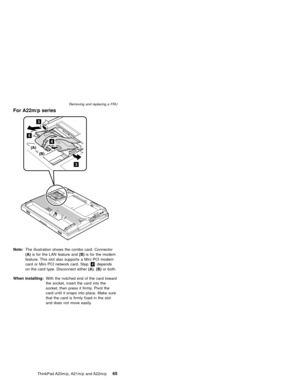 Page 71For A22m/p series
Note:The illustration shows the combo card. Connector
(A)is for the LAN feature and(B)is for the modem
feature. This slot also supports a Mini PCI modem
card or Mini PCI network card. Step4depends
on the card type. Disconnect either(A),(B)or both.
When installing:With the notched end of the card toward
the socket, insert the card into the
socket, then press it firmly. Pivot the
card until it snaps into place. Make sure
that the card is firmly fixed in the slot
and does not move...