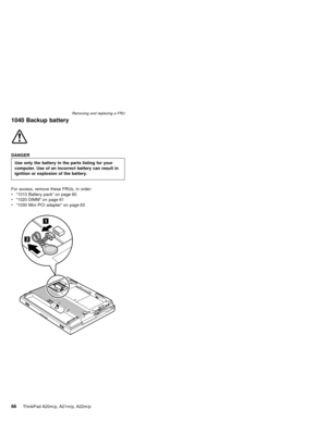 Page 721040 Backup battery
DANGER
Use only the battery in the parts listing for your
computer. Use of an incorrect battery can result in
ignition or explosion of the battery.
For access, remove these FRUs, in order:
v“1010 Battery pack”on page 60
v“1020 DIMM”on page 61
v“1030 Mini PCI adapter”on page 63
Removing and replacing a FRU
66ThinkPad A20m/p, A21m/p, A22m/p 