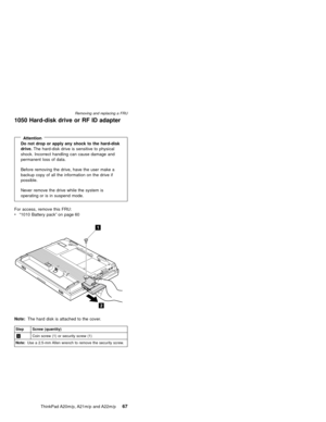 Page 731050 Hard-disk drive or RF ID adapter
AttentionDo not drop or apply any shock to the hard-disk
drive.The hard-disk drive is sensitive to physical
shock. Incorrect handling can cause damage and
permanent loss of data.
Before removing the drive, have the user make a
backup copy of all the information on the drive if
possible.
Never remove the drive while the system is
operating or is in suspend mode.
For access, remove this FRU:
v“1010 Battery pack”on page 60
Note:The hard disk is attached to the cover....