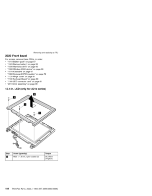 Page 1082020 Front bezel
For access, remove these FRUs, in order:
v“1010 Battery pack”on page 57
v“1020 Backup battery”on page 58
v“1030 Hard-disk drive”on page 60
v“1060 Ultrabay 2000 device”on page 66
v“1070 Keyboard”on page 67
v“1080 Keyboard CRU insulator”on page 72
v“1120 Hinge cover”on page 81
v“1130 Keyboard bezel”on page 83
v“1160 LED connector card”on page 91
v“2010 LCD assembly”on page 98
12.1-in. LCD (only for A21e series)
1
2
1
1
Step Screw (quantity) Torque
1M2.5×4.8 mm, nylon-coated (3) 39.2 Ncm...