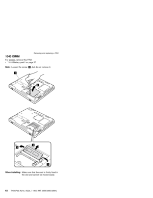 Page 661040 DIMM
For access, remove this FRU:
v“1010 Battery pack”on page 57
Note:Loosen the screw1, but do not remove it.
1
2
4
3
3
When installing:Make sure that the card is firmly fixed in
the slot and cannot be moved easily.
Removing and replacing a FRU
62ThinkPad A21e, A22e, i 1800 (MT 2655/2663/2664) 