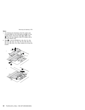 Page 68Notes:
1. The following two illustrations show the combo card.
Connector(A)is for the LAN feature and(B)is for the
modem feature. Disconnect either(A)or(B)in step
6. This slot also supports a Mini PCI modem card or
Mini PCI network card.
2. Step3is only for MT2655-21x, 22x, 23x, 31x, 32x,
33x, 41x, 42x, 43x, 71x, 72x, 73x, 81x, 82x, 83x, 91x,
92x, 93x, B2x, B4x, P3J. Other models do not have the
bracket.
3
4
4
(B)
(A)
6(A)(B)
5
Removing and replacing a FRU
64ThinkPad A21e, A22e, i 1800 (MT...